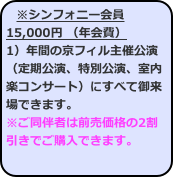 ※シンフォニー会員15,000円 （年会費） 1）年間の京フィル主催公演（定期公演、特別公演、室内楽コンサート）にすべて御来場できます。
※ご同伴者は前売価格の2割引きでご購入できます。  