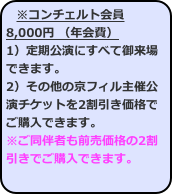 ※コンチェルト会員8,000円 （年会費） 1）定期公演にすべて御来場できます。 2）その他の京フィル主催公演チケットを2割引き価格でご購入できます。
※ご同伴者も前売価格の2割引きでご購入できます。  