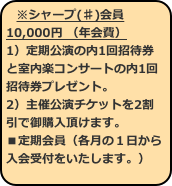※シャープ(♯)会員10,000円 （年会費） 1）定期公演の内1回招待券と室内楽コンサートの内1回招待券プレゼント。 2）主催公演チケットを2割引で御購入頂けます。
■定期会員（各月の１日から入会受付をいたします。） 