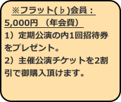 ※フラット(♭)会員：5,000円 （年会費） 1）定期公演の内1回招待券をプレゼント。 2）主催公演チケットを2割引で御購入頂けます。 